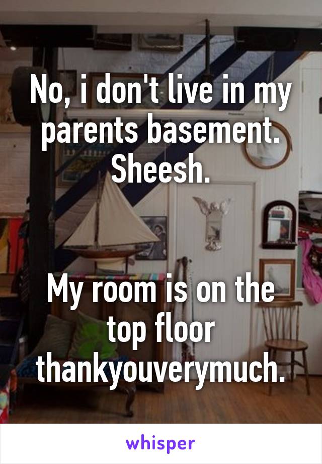 No, i don't live in my parents basement. Sheesh.


My room is on the top floor thankyouverymuch.