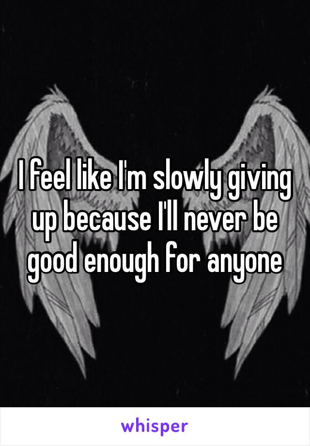 I feel like I'm slowly giving up because I'll never be good enough for anyone 