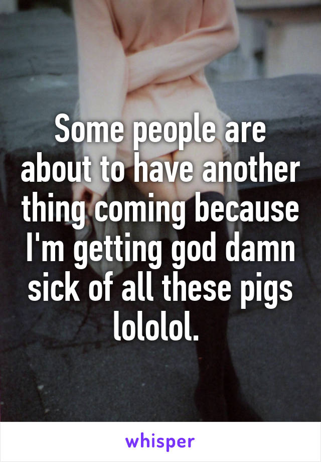 Some people are about to have another thing coming because I'm getting god damn sick of all these pigs lololol. 