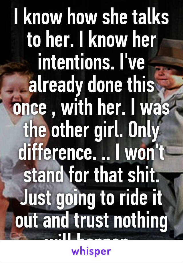 I know how she talks to her. I know her intentions. I've already done this once , with her. I was the other girl. Only difference. .. I won't stand for that shit. Just going to ride it out and trust nothing will happen. 