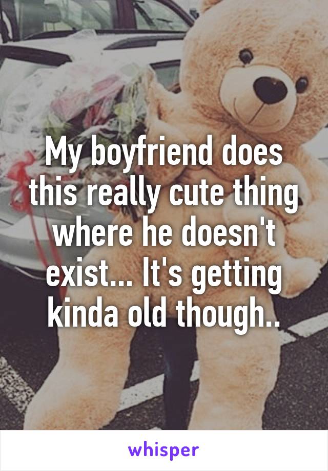 My boyfriend does this really cute thing where he doesn't exist... It's getting kinda old though..
