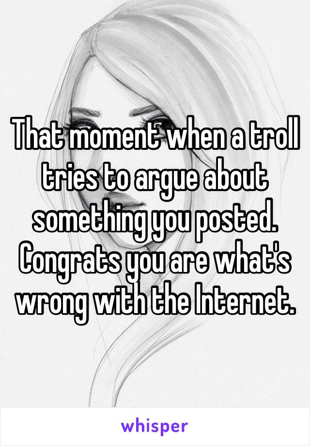 That moment when a troll tries to argue about something you posted. Congrats you are what's wrong with the Internet. 