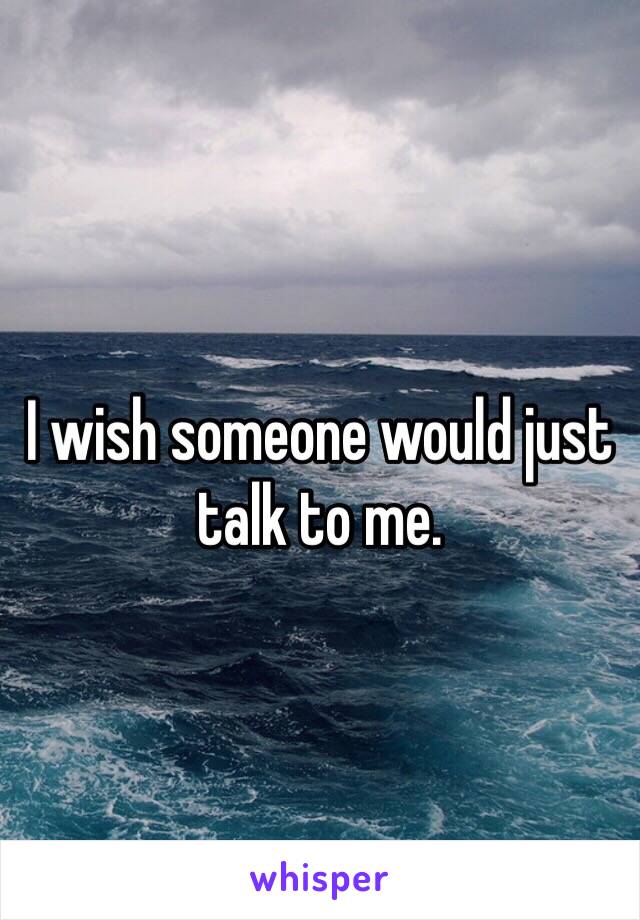 I wish someone would just talk to me. 