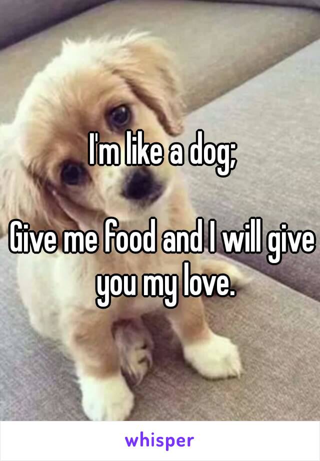 I'm like a dog;

Give me food and I will give you my love.