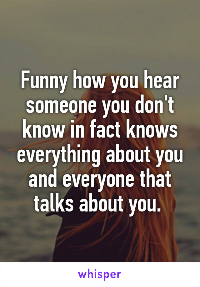 Funny how you hear someone you don't know in fact knows everything about you and everyone that talks about you. 