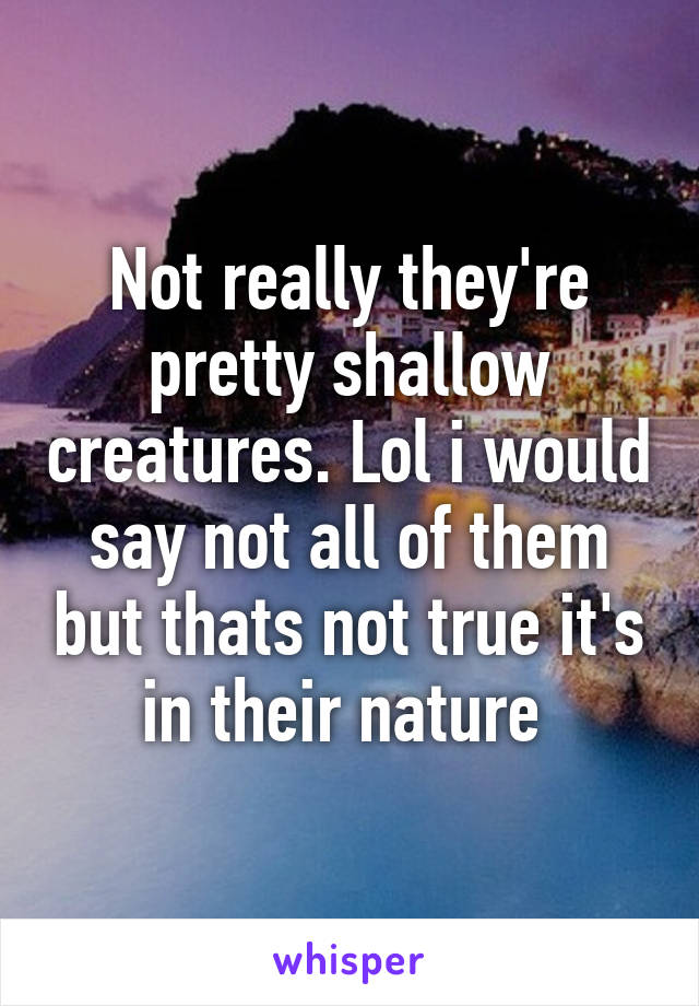 Not really they're pretty shallow creatures. Lol i would say not all of them but thats not true it's in their nature 