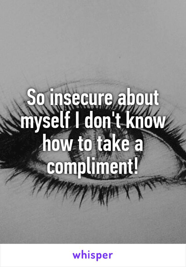 So insecure about myself I don't know how to take a compliment!