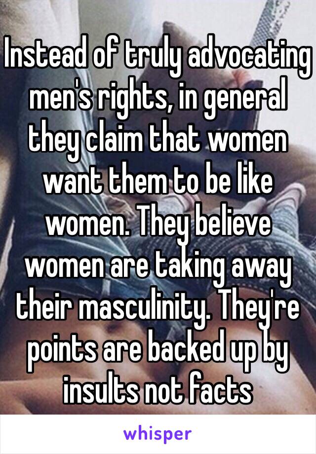 Instead of truly advocating men's rights, in general they claim that women want them to be like women. They believe women are taking away their masculinity. They're points are backed up by insults not facts