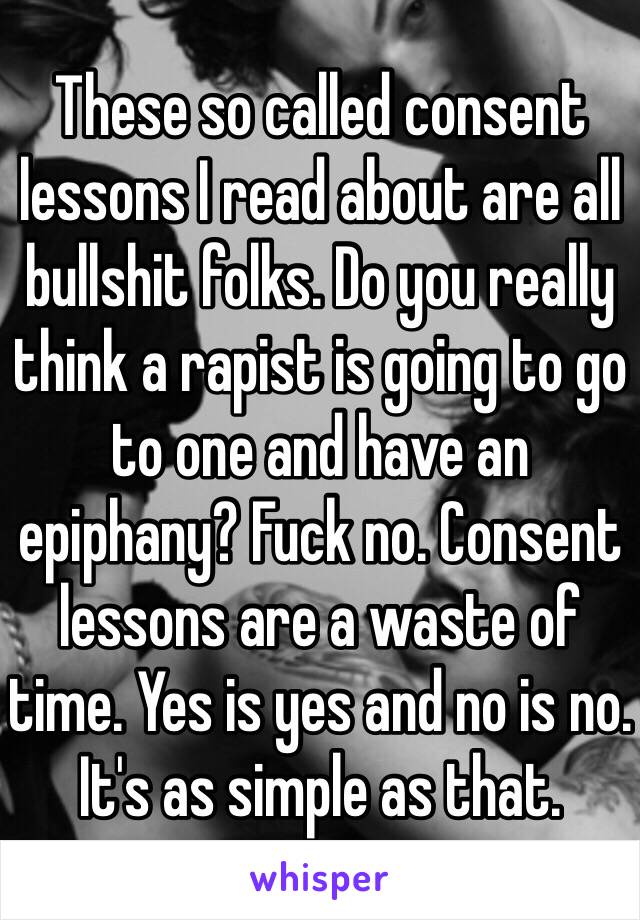 These so called consent lessons I read about are all bullshit folks. Do you really think a rapist is going to go to one and have an epiphany? Fuck no. Consent lessons are a waste of time. Yes is yes and no is no. It's as simple as that. 