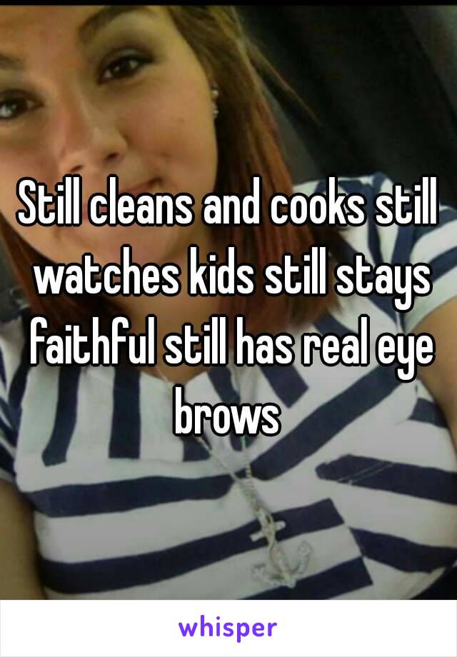 Still cleans and cooks still watches kids still stays faithful still has real eye brows 