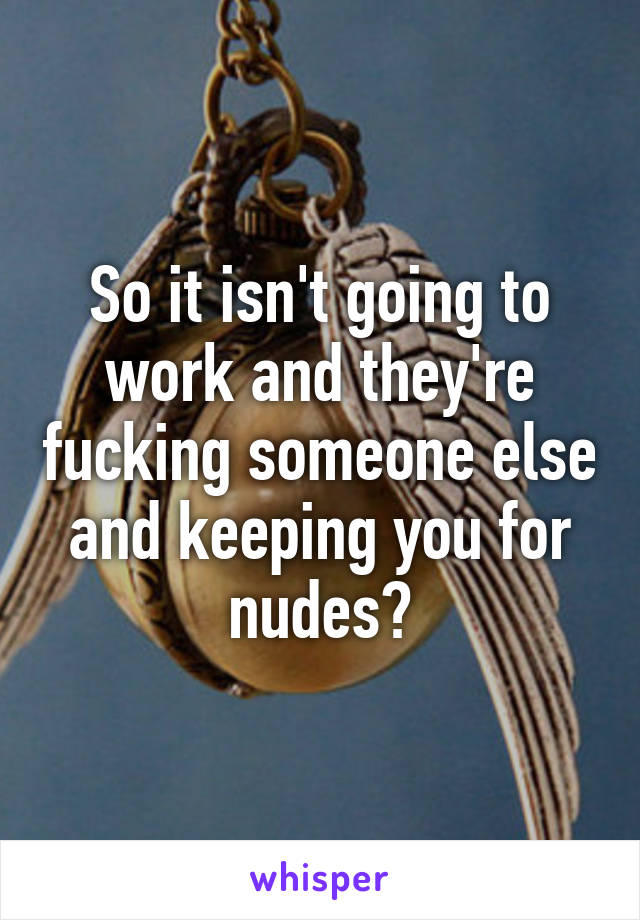 So it isn't going to work and they're fucking someone else and keeping you for nudes?