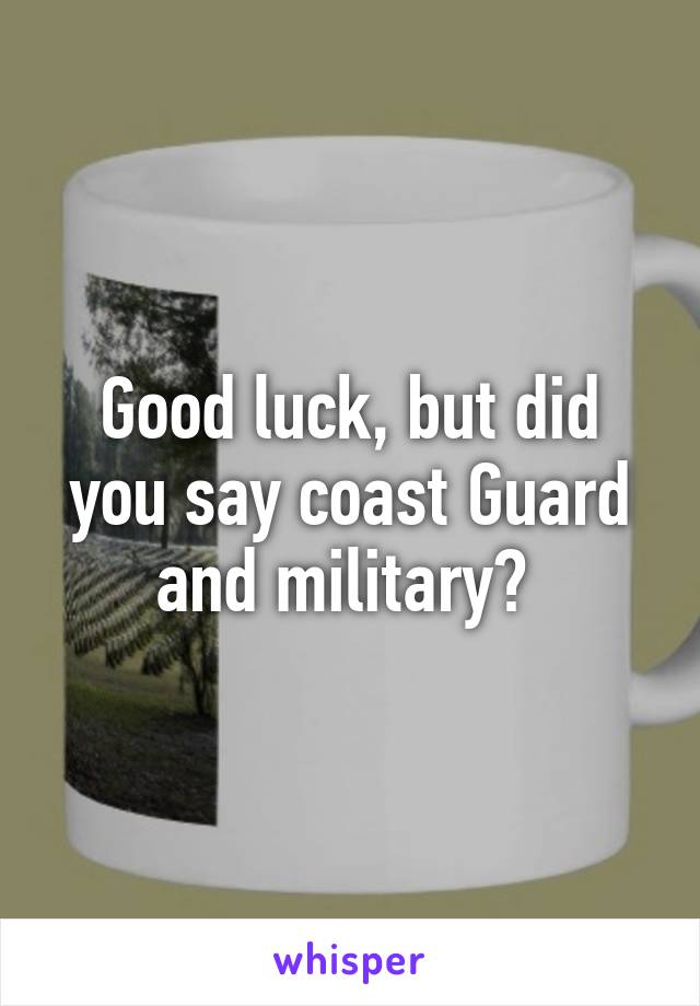 Good luck, but did you say coast Guard and military? 