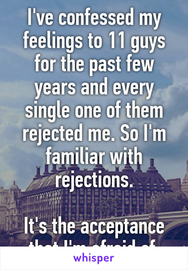 I've confessed my feelings to 11 guys for the past few years and every single one of them rejected me. So I'm familiar with rejections.

It's the acceptance that I'm afraid of.