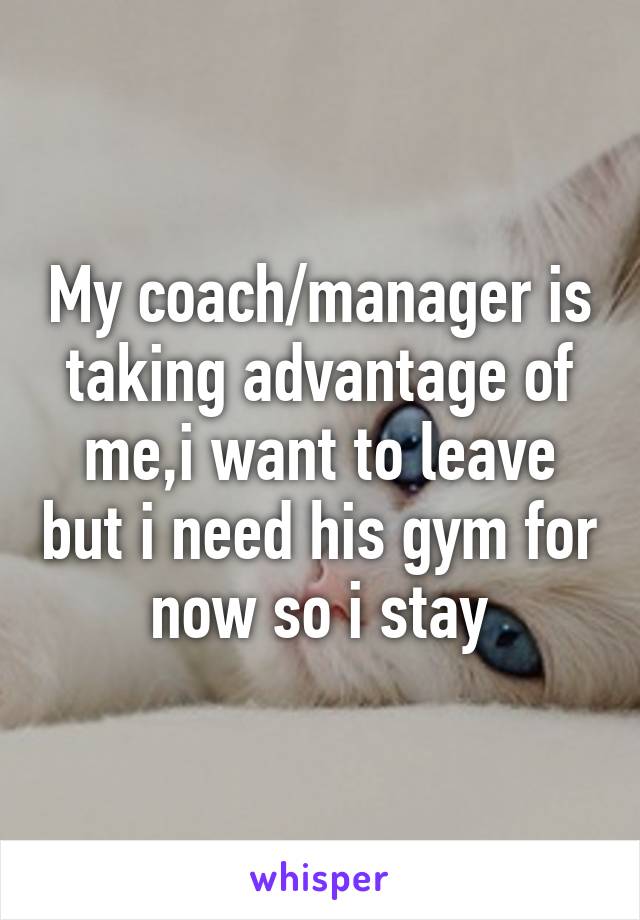 My coach/manager is taking advantage of me,i want to leave but i need his gym for now so i stay