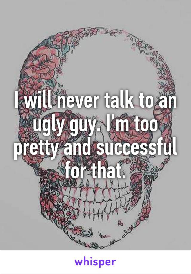 I will never talk to an ugly guy. I'm too pretty and successful for that.