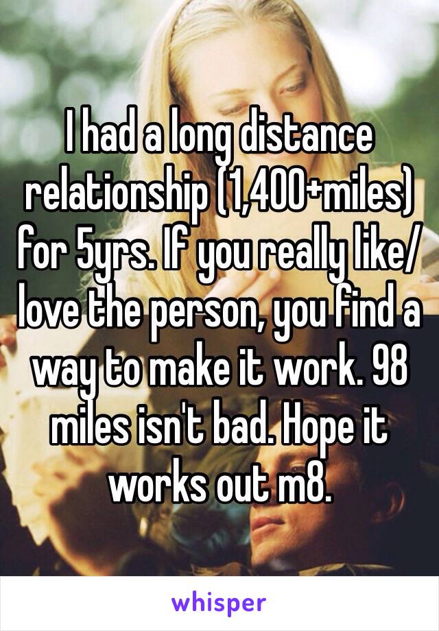 I had a long distance relationship (1,400+miles) for 5yrs. If you really like/love the person, you find a way to make it work. 98 miles isn't bad. Hope it works out m8.