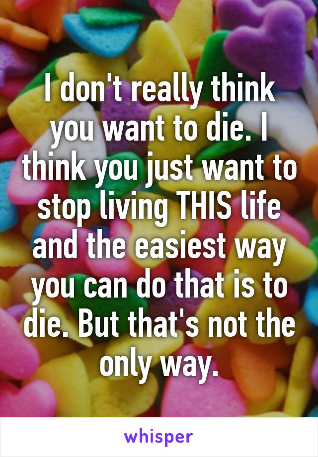 I don't really think you want to die. I think you just want to stop living THIS life and the easiest way you can do that is to die. But that's not the only way.
