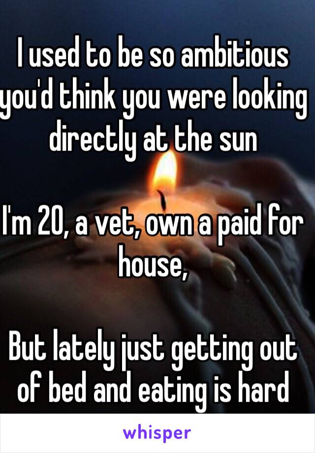 I used to be so ambitious you'd think you were looking directly at the sun

I'm 20, a vet, own a paid for house, 

But lately just getting out of bed and eating is hard