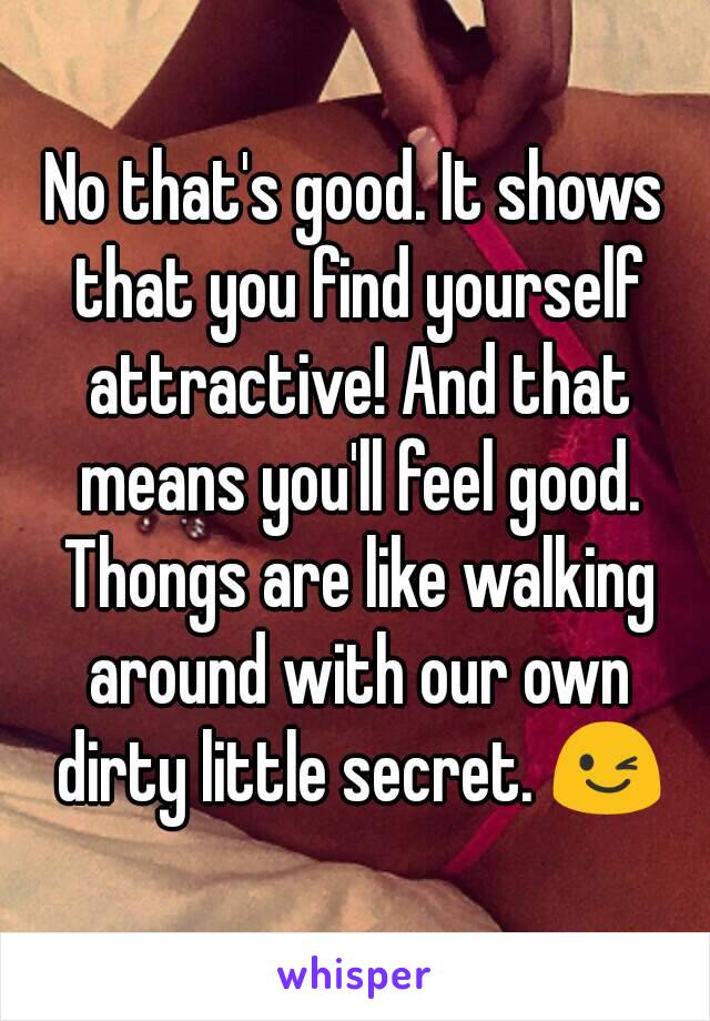 No that's good. It shows that you find yourself attractive! And that means you'll feel good. Thongs are like walking around with our own dirty little secret. 😉