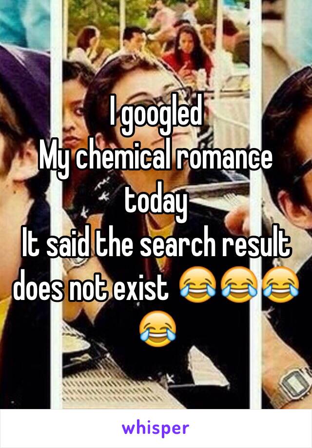 I googled 
My chemical romance today 
It said the search result does not exist 😂😂😂😂