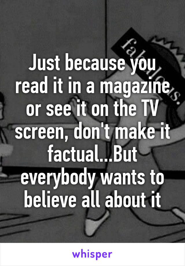 Just because you read it in a magazine or see it on the TV screen, don't make it factual...But everybody wants to believe all about it