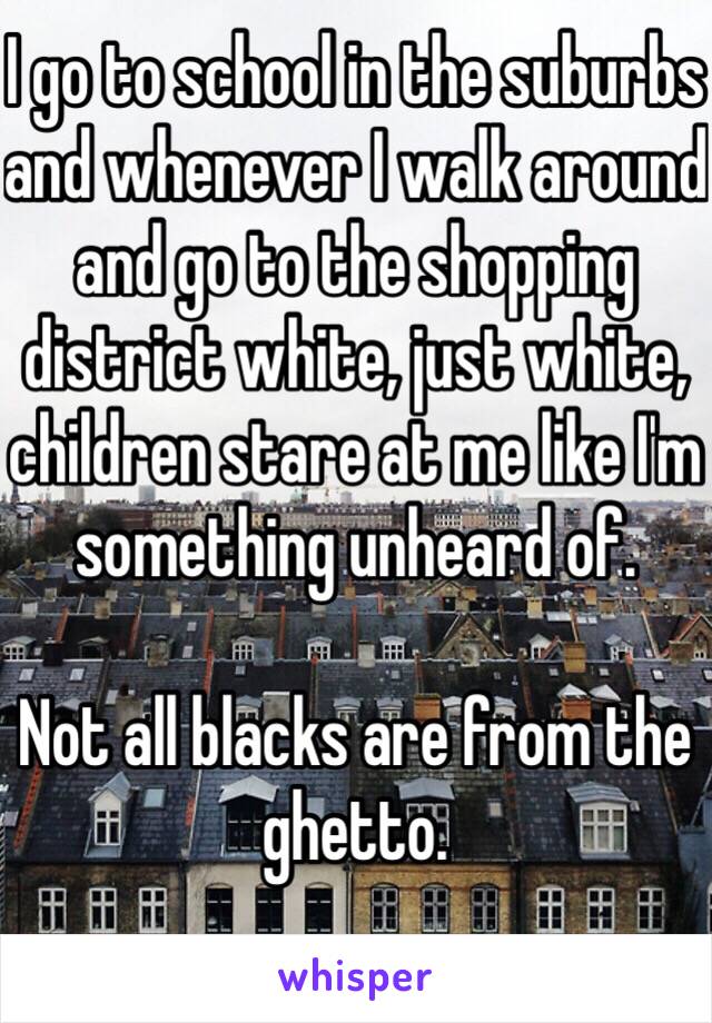 I go to school in the suburbs and whenever I walk around and go to the shopping district white, just white, children stare at me like I'm something unheard of. 

Not all blacks are from the ghetto. 