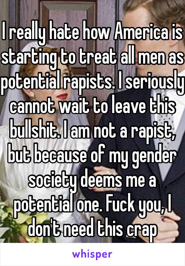 I really hate how America is starting to treat all men as potential rapists. I seriously cannot wait to leave this bullshit. I am not a rapist, but because of my gender society deems me a potential one. Fuck you, I don't need this crap 
