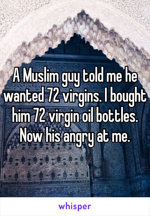A Muslim guy told me he wanted 72 virgins. I bought him 72 virgin oil bottles. Now his angry at me. 