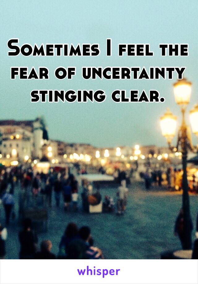 Sometimes I feel the fear of uncertainty stinging clear.