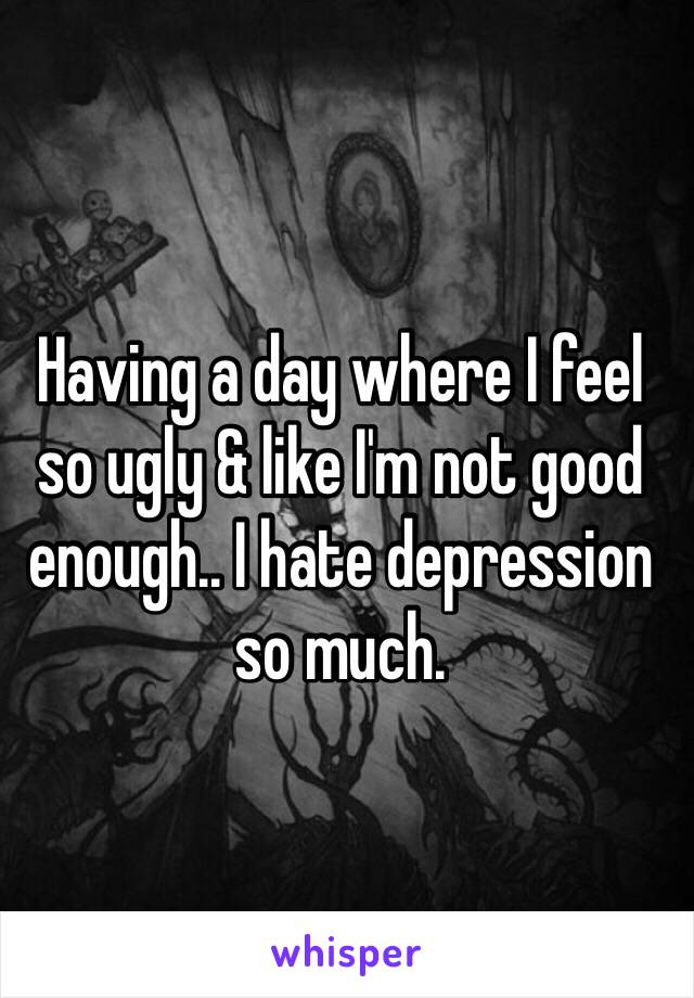 Having a day where I feel so ugly & like I'm not good enough.. I hate depression so much.