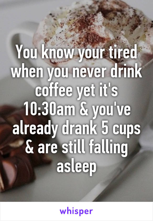 You know your tired when you never drink coffee yet it's 10:30am & you've already drank 5 cups & are still falling asleep