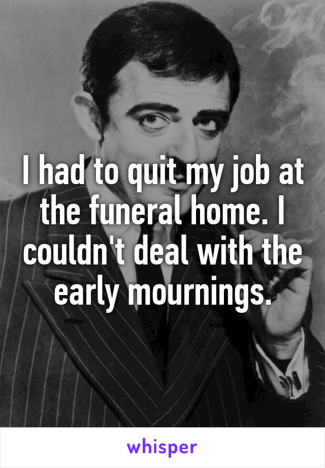 I had to quit my job at the funeral home. I couldn't deal with the early mournings.