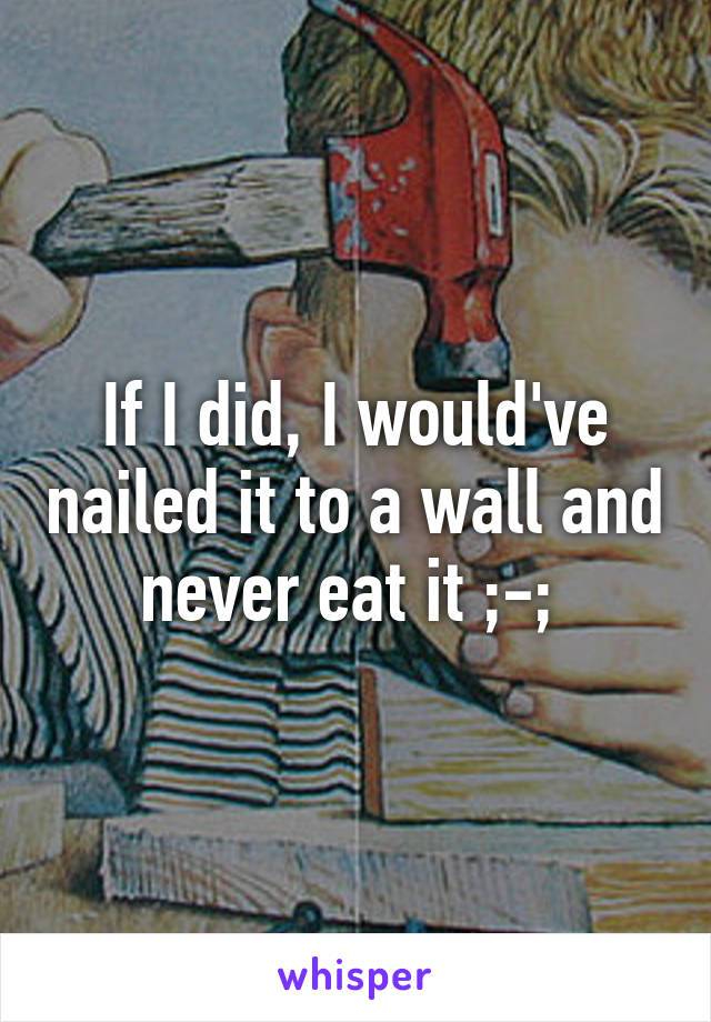 If I did, I would've nailed it to a wall and never eat it ;-; 