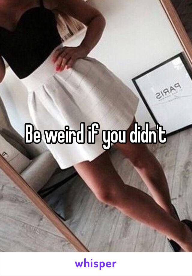 Be weird if you didn't 