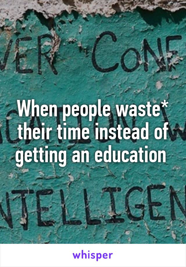 When people waste* their time instead of getting an education 