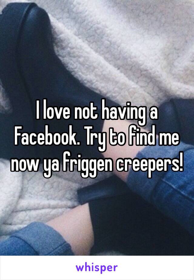 I love not having a Facebook. Try to find me now ya friggen creepers!