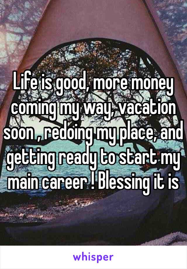 Life is good, more money coming my way, vacation soon , redoing my place, and getting ready to start my main career ! Blessing it is