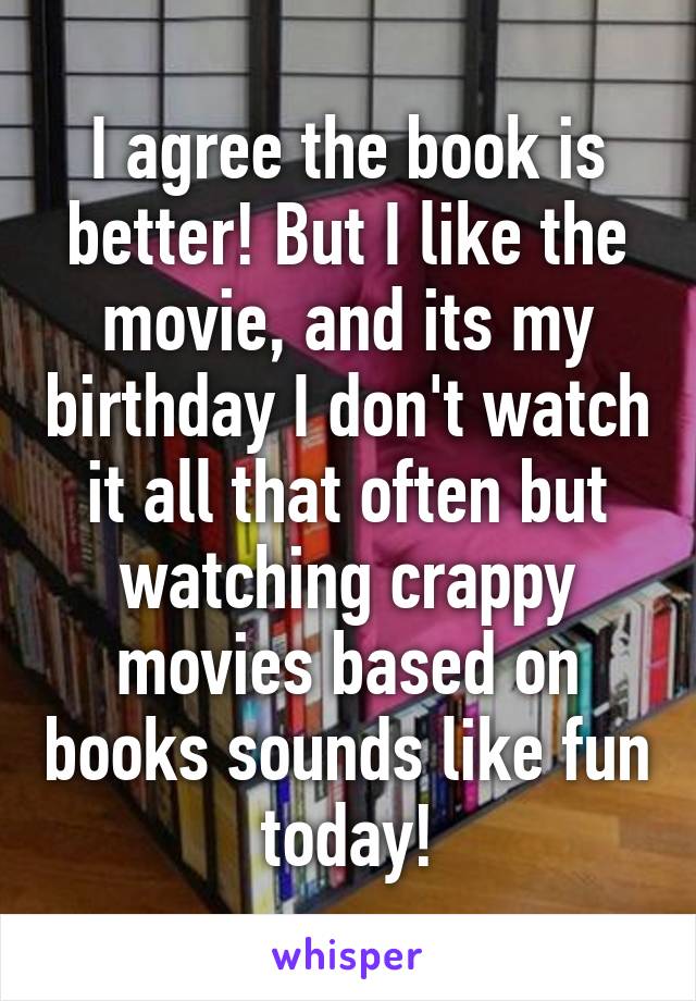 I agree the book is better! But I like the movie, and its my birthday I don't watch it all that often but watching crappy movies based on books sounds like fun today!