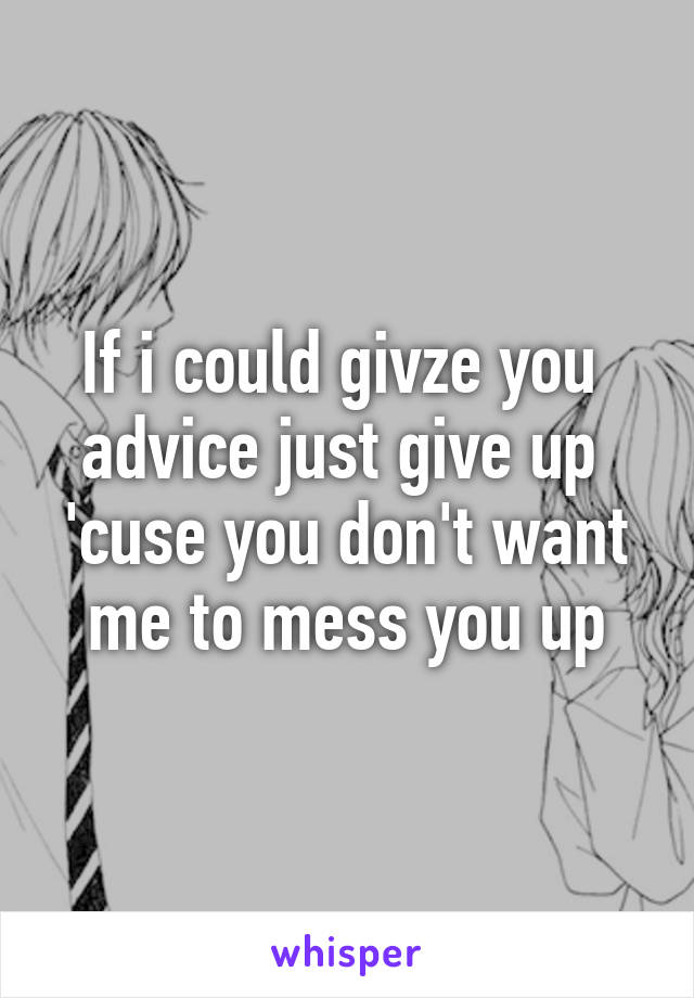 If i could givze you  advice just give up 
'cuse you don't want me to mess you up