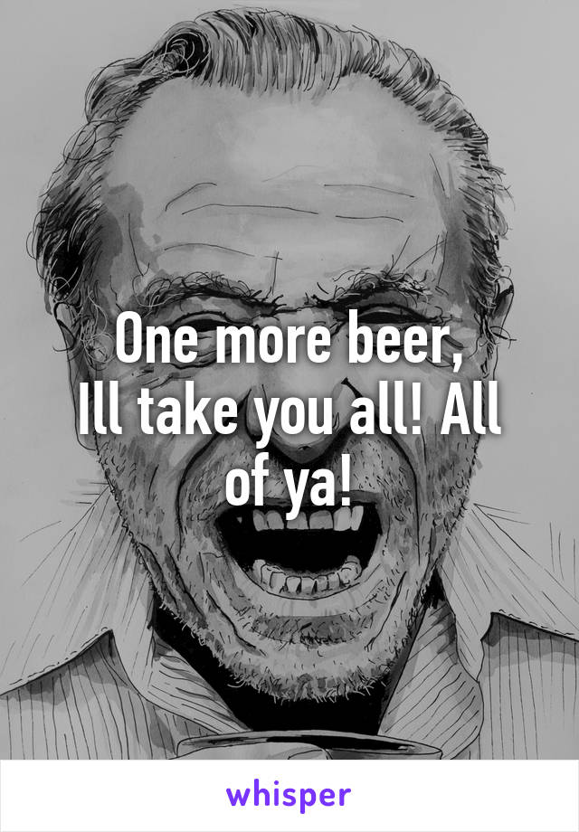 One more beer,
Ill take you all! All of ya!
