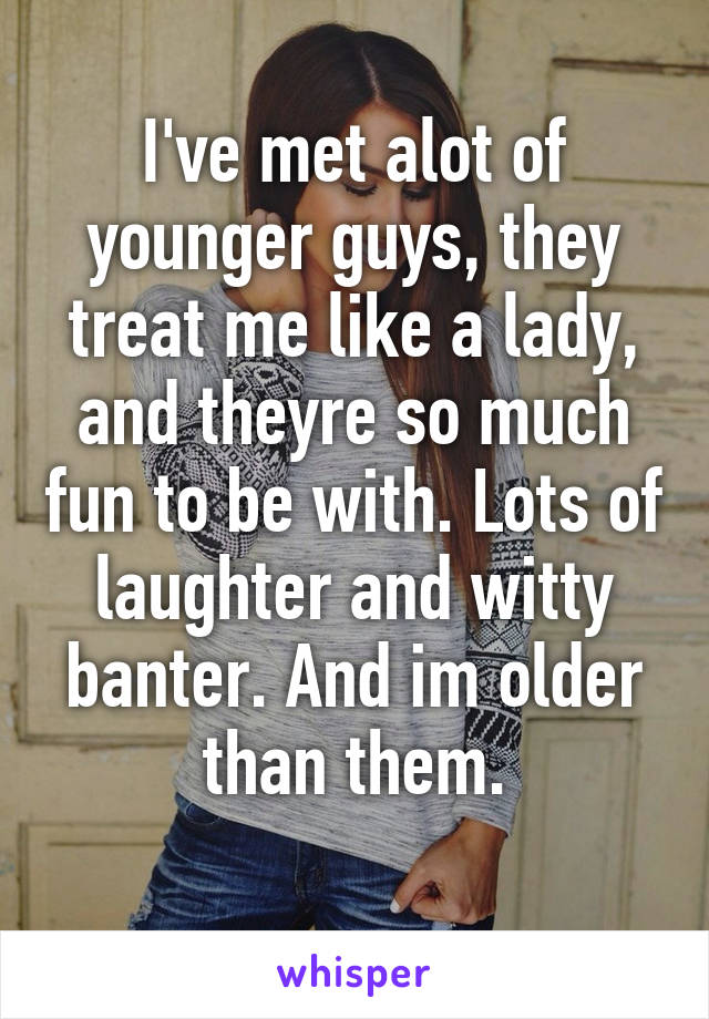 I've met alot of younger guys, they treat me like a lady, and theyre so much fun to be with. Lots of laughter and witty banter. And im older than them.
