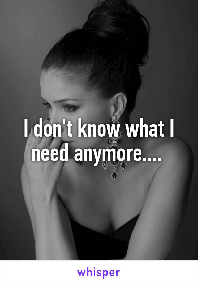 I don't know what I need anymore.... 