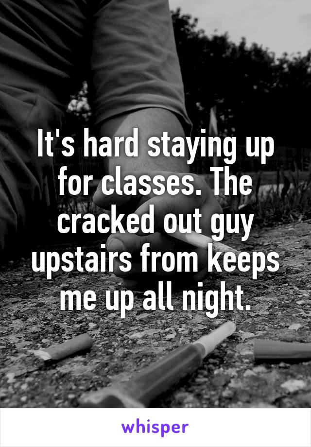 It's hard staying up for classes. The cracked out guy upstairs from keeps me up all night.