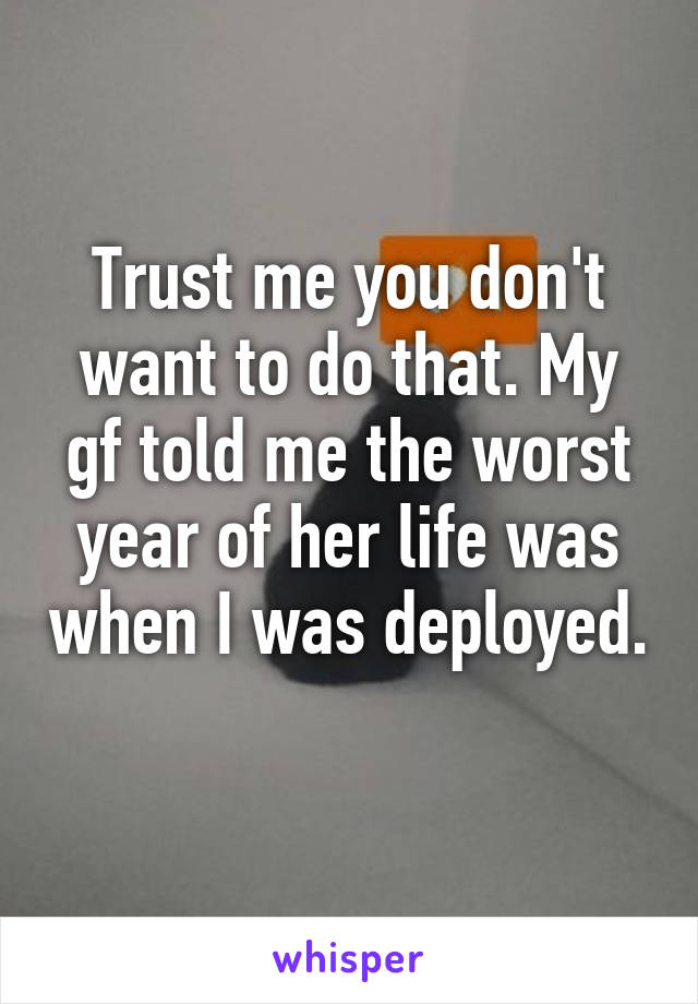 Trust me you don't want to do that. My gf told me the worst year of her life was when I was deployed. 