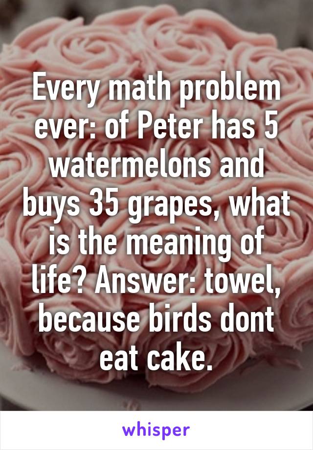 Every math problem ever: of Peter has 5 watermelons and buys 35 grapes, what is the meaning of life? Answer: towel, because birds dont eat cake.