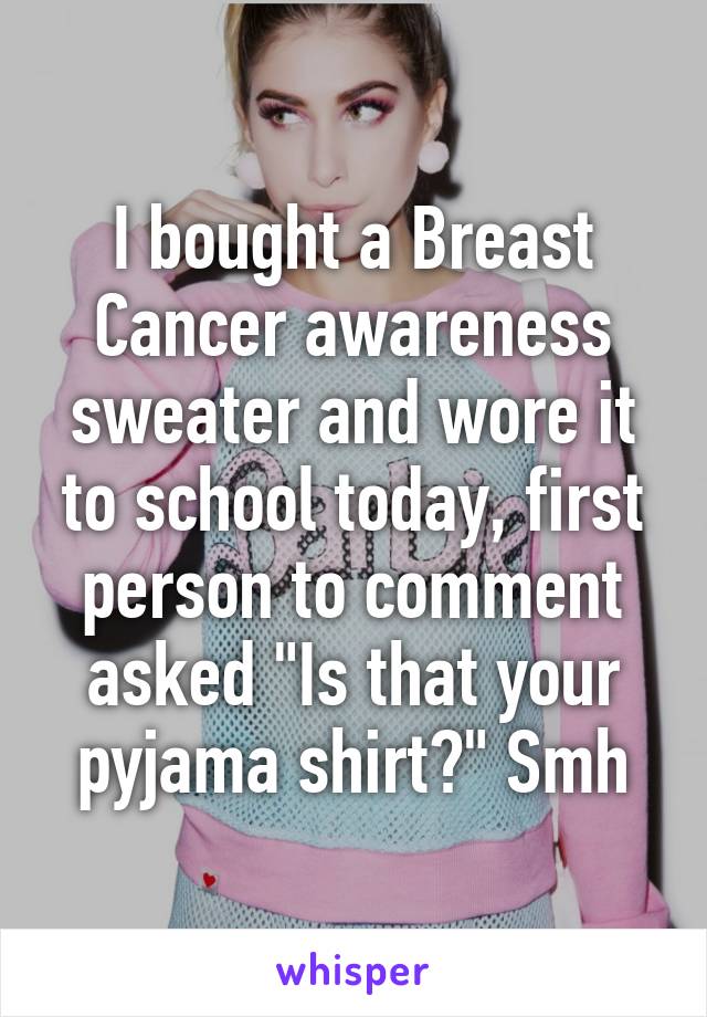 I bought a Breast Cancer awareness sweater and wore it to school today, first person to comment asked "Is that your pyjama shirt?" Smh