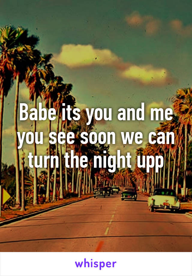 Babe its you and me you see soon we can turn the night upp