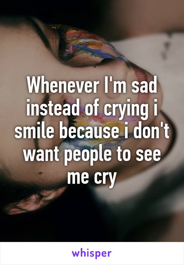Whenever I'm sad instead of crying i smile because i don't want people to see me cry