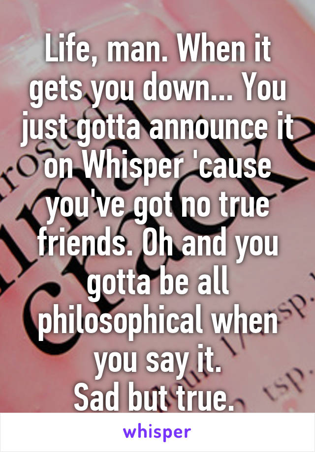 Life, man. When it gets you down... You just gotta announce it on Whisper 'cause you've got no true friends. Oh and you gotta be all philosophical when you say it.
Sad but true. 