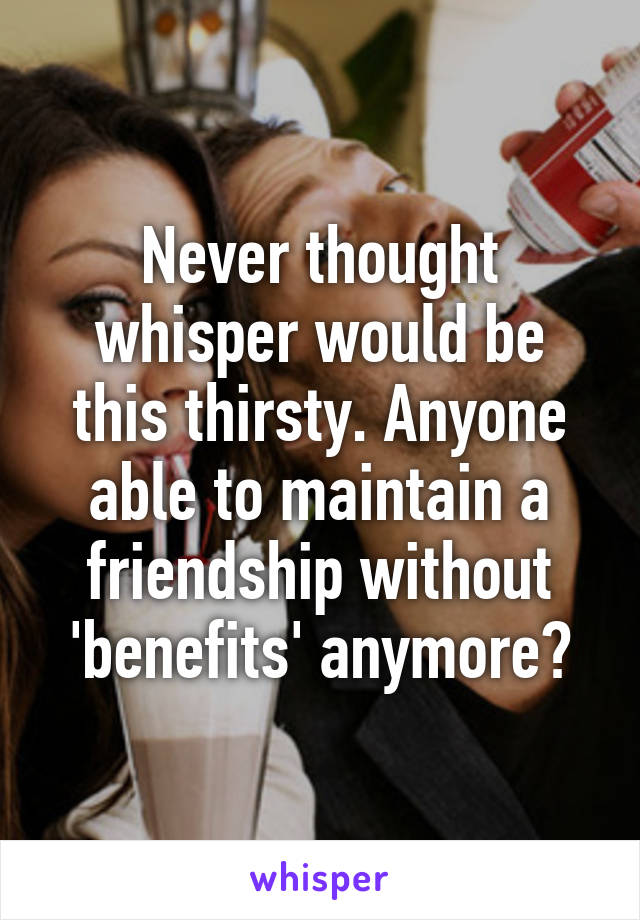 Never thought whisper would be this thirsty. Anyone able to maintain a friendship without 'benefits' anymore?